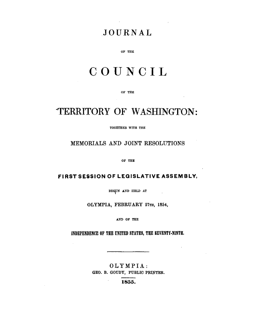 handle is hein.uswashingtonoth/jlotcltywn0001 and id is 1 raw text is: 




   JOURNAL


         OF THE



COUNCIL


         OF THE


'TERRITORY OF WASHINGTON:

               TOGETHER WITH THE


    MEMORIALS AND JOINT RESOLUTIONS


                  OF THE


 FIRST SESSION OF LEGISLATIVE ASSEMBLY,

              BEGUN AND HELD AT


         OLYMPIA, FEBRUARY 27m, 1854,

                AND OF THE


    INDEPENDENCE OF THE UNITED STATES, THE SEVENTY-NINTH.





               OLYMPIA:
          GEO. B. GOUDY, PUBLIC PRINTER.
                * 1855.


