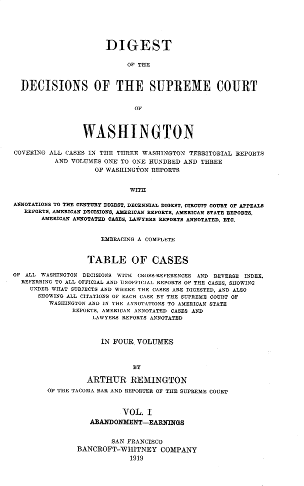 handle is hein.uswashsr/dgsdcspct0001 and id is 1 raw text is: DIGEST
OF THE
DECISIONS OF THE SUPREME COURT
OF
WASHINGTON
COVERING ALL CASES IN THE THREE WASHINGTON TERRITORIAL REPORTS
AND VOLUMES ONE TO ONE HUNDRED AND THREE
OF WASHINGTON REPORTS
WITH
ANNOTATIONS TO THE CENTURY DIGEST, DECENNIAL DIGEST, CIRCUIT COURT OF APPEALS
REPORTS, AMERICAN DECISIONS, AMERICAN REPORTS, AMERICAN STATE REPORTS,
AMERICAN ANNOTATED CASES, LAWYERS REPORTS ANNOTATED, ETC.
EMBRACING A COMPLETE
TABLE OF CASES
OF ALL WASHINGTON DECISIONS WITH CROSS-REFERENCES AND REVERSE INDEX,
REFERRING TO ALL OFFICIAL AND UNOFFICIAL REPORTS OF THE CASES, SHOWING
UNDER WHAT SUBJECTS AND WHERE THE CASES ARE DIGESTED, AND ALSO
SHOWING ALL CITATIONS OF EACH CASE BY THE SUPREME COURT OF
WASHINGTON AND IN THE ANNOTATIONS TO AMERICAN STATE
REPORTS, AMERICAN ANNOTATED CASES AND
LAWYERS REPORTS ANNOTATED
IN FOUR. VOLUMES
BY
ARTHUR REMINGTON
OF THE TACOMA BAR AND REPORTER OF THE SUPREME COURT
VOL. I
ABANDONMENT-EARNINGS

SAN FRANCISCO
BANCROFT-WHITNEY COMPANY
1919


