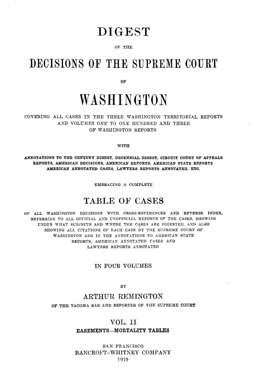 handle is hein.uswashsr/dgsdcspct0002 and id is 1 raw text is: DIGEST
OF THE
DECISIONS OF THE SUPREME COURT
OF
WASHINGTON
COVERING ALL CASES IN THE THREE WASHINGTON TERRITORIAL REPORTS
AND VOLUMES ONE TO ONE HUNDRED AND THREE
OF WASHINGTON REPORTS
WITH
ANNOTATIONS TO THE CENTURY DIGEST, DECENNIAL DIGEST, CIRCUIT COURT OF APPEALS
REPORTS, AMERICAN DECISIONS, AMERICAN REPORTS, AMERICAN STATE REPORTS
AMEEICAN ANNOTATED CASES, LAWYERS REPORTS ANNOTATED, ETC.
EMBRACING A COMPLETE
TABLE OF CASES
OF ALL WASHINGTON DECISIONS WITH CROSS-REFERENCES AND REVERSE INDEX,
REFERRING TO ALL OFFICIAL AND UNOFFICIAL REPORTS OF THE CASES, SHOWING
UNDER WHAT SUBJECTS AND WHERE THE CASES ARE DIGESTED, AND ALSO
SHOWING ALL CITATIONS OF EACH CASE BY THE SUPREME COURT OF
WASHINGTON AND IN THE ANNOTATIONS TO AMERICAN STATE
REPORTS, AMERICAN ANNOTATED CASES AND
LAWYERS REPORTS ANNOTATED
IN FOUR VOLUMES
BY
ARTHUR REMINGTON
OF THE TACOMA BAR AND REPORTER OF THE SUPREME COURT

VOL. II
EASEMENTS-MORTALITY TABLES
SAN FRANCISCO
BANCROFT-WHITNEY COMPANY
1919


