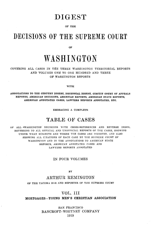 handle is hein.uswashsr/dgsdcspct0003 and id is 1 raw text is: DIGEST
OF THE
DECISIONS OF THE SUPREME COURT
OF
WASHINGTON
COVERING ALL CASES IN THE THREE WASHINGTON TERRITORIAL REPORTS
AND VOLUMES ONE TO ONE HUNDRED AND THREE
OF WASHINGTON REPORTS
WITH
ANNOTATIONS TO THE CENTURY DIGEST, DECENNIAL DIGEST, CIRCUIT COURT OF APPEALS
REPORTS, AMERICAN DECISIONS, AMERICAN REPORTS, AMERICAN STATE REPORTS,
AMERICAN ANNOTATED CASES, LAWYERS REPORTS ANNOTATED, ETC.
EMBRACING A COMPLETE
TABLE OF CASES
OF ALL -WASHINGTON DECISIONS WITH CROSS-REFERENCES AND REVERSE INDEX,
REFERRING TO ALL OFFICIAL AND UNOFFICIAL REPORTS OF THE CASES, SHOWING
UNDER WHAT SUBJECTS AND WHERE TIIE CASES ARE DIGESTED, AND ALSO
SHOWING ALL CITATIONS OF EACH CASE BY THE SUPREME COURT OF
WASHINGTON AND IN THE ANNOTATIONS TO AMERICAN STATE
REPORTS, AMERICAN ANNOTATED CASES AND
LAWYERS REPORTS ANNOTATED
IN FOUR VOLUMES
BY
ARTHUR REMINGTON
OF THE TACOMA BAR AND REPORTER OF T1lE SUPREME COURT

VOL. III
MORTGAGES-YOUNG MEN'S CHRISTIAN ASSOCIATION
SAN FRANCISCO
BANCROFT-WHITNEY COMPANY
1919


