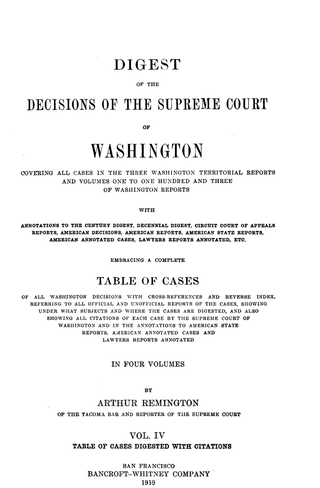 handle is hein.uswashsr/dgsdcspct0004 and id is 1 raw text is: DIGEST
OF THE
DECISIONS OF THE SUPREME COURT
OF
WASHINGTON
COVERING ALL CASES IN THE THREE WASHINGTON TERRITORIAL REPORTS
AND VOLUMES ONE TO ONE HUNDRED AND THREE
OF WASHINGTON REPORTS
WITH
ANNOTATIONS TO THE CENTURY DIGEST, DECENNIAL DIGEST, CIRCUIT COURT OP APPEALS
REPORTS, AMERICAN DECISIONS, AMERICAN REPORTS, AMERICAN STATE REPORTS,
AMERICAN ANNOTATED CASES, LAWYERS REPORTS ANNOTATED, ETC.
EMBRACING A COMPLETE
TABLE OF CASES
OF ALL WASHINGTON DECISIONS WITH CROSS-REFERENCES AND REVERSE INDEX,
REFERRING TO ALL OFFICIAL AND UNOFFICIAL REPORTS OF THE CASES, SHOWING
UNDER WHAT SUBJECTS AND WHERE THE CASES ARE DIGESTED, AND ALSO
SHOWING ALL CITATIONS OF EACH CASE BY THE SUPREME COURT OF
WASHINGTON AND IN THE ANNOTATIONS TO AMERICAN STATE
REPORTS, AMERICAN ANNOTATED CASES AND
LAWYERS REPORTS ANNOTATED
IN FOUR VOLUMES
BY
ARTHUR REMINGTON
OF THE TACOMA BAR AND REPORTER OF THE SUPREME COURT
VOL. IV
TABLE OF CASES DIGESTED WITH CITATIONS

SAN FRANCISCO
BANCROFT-WHITNEY COMPANY
1919


