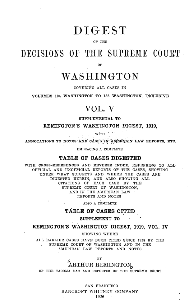 handle is hein.uswashsr/dgsdcspct0005 and id is 1 raw text is: DIGEST
OF THE
DECISIONS OF THE SUPREME COURT
OF
WASHINGTON
COVERING ALL CASES IN
VOLUMES 104 WASHINGTON TO 135 WASHINGTON, INCLUSIVE
VOL. V
SUPPLEMENTAL TO
REMING3ON'S WASHINGTON DIGEST, 1919,
WITH
ANNOTATIONS TO NOTES 1nD` CASErS N,'ATE£:.FAN LAW REPORTS, ETC.
EMBRACING A COMPLETE
TABLE OF CASES DIGESTED
WITH CROSS-REFERENCES AND REVERSE INDEX, REFERRING TO ALL
OFFICIAL AND UNOFFICIAL REPORTS OF TIlE CASES, SHOWING
UNDER WhAT SUBJECTS AND WHERE TIIE CASES ARE
DIGESTED HEREIN, AND ALSO SIIOWING ALL
CITATIONS OF EACH CASE BY THE
SUPREME COURT OF WASHINGTON,
AND IN TIlE AMERICAN LAW
REPORTS AND NOTES
ALSO A COMPLETE
TABLE OF CASES CITED
SUPPLEMENT TO
REMINGTON'S WASHINGTON DIGEST, 1919, VOL. IV
SHOWING WHERE
ALL EARLIER CASES HAVE BEEN CITED SINCE 1918 BY THE
SUPREME COURT OF WASHINGTON AND IN THE
AMERICAN LAW REPORTS AND NOTES
BY
ARTHUR REMINGTON,
OF THE TACOMA BAR AND REPORTER OF THE SUPREME COURT
SAN FRANCISCO
BANCROFT-WHITNEY COMPANY
1926


