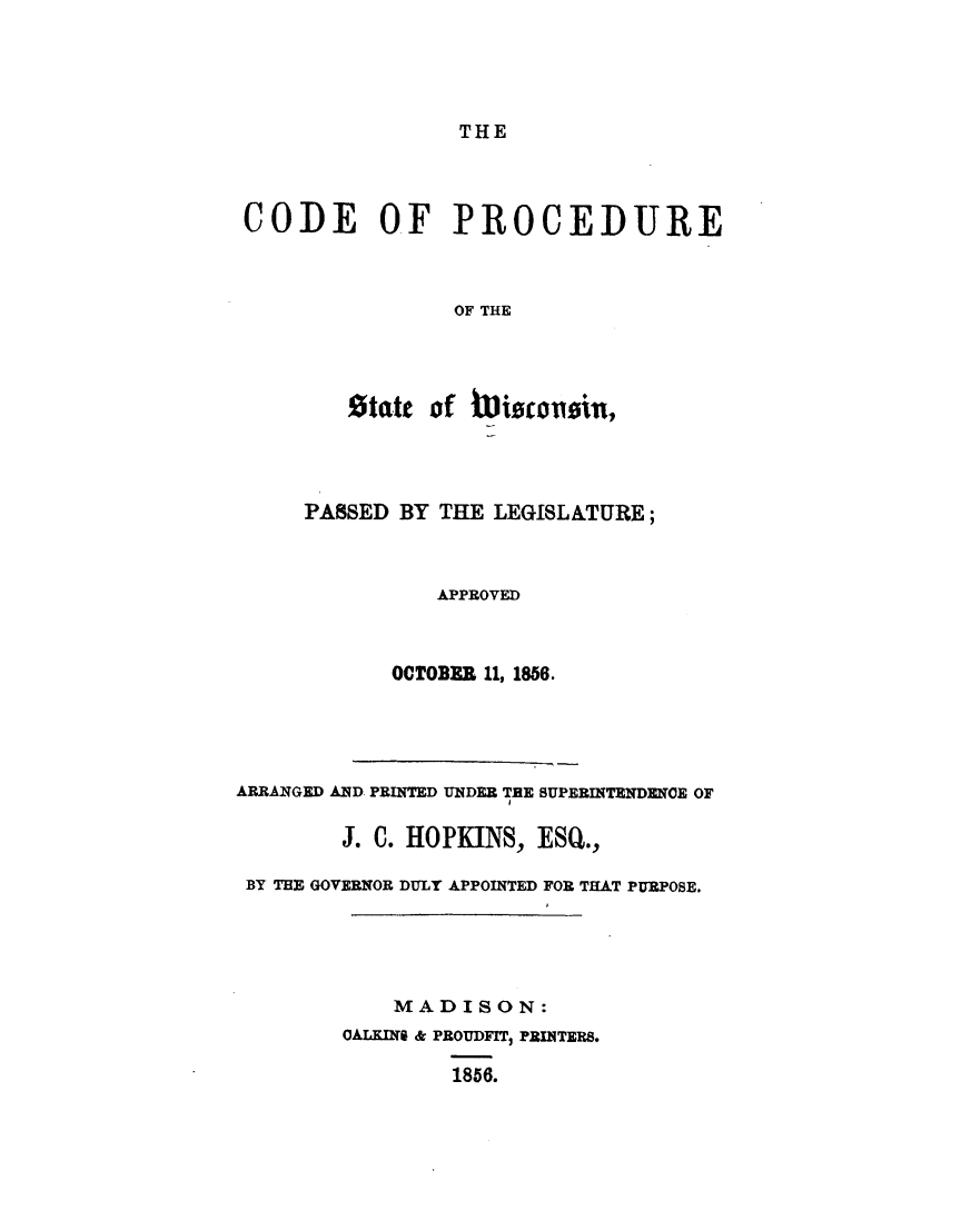 handle is hein.uswisconsinoth/cdprcswis0001 and id is 1 raw text is: 




THE


CODE OF PROCEDURE



                OF THE




        state of Wscilcoion,


     PASSED BY THE LEGISLATURE;



               APPROVED



            OCTOBER 11, 1856.




ARRANGED AND PRINTED UNDER TEE SUPERINTENDENCE OF

        J. C. HOPKINS, ESQ.,

 BY THE GOVERNOR DULY APPOINTED FOR THAT PURPOSE.





            MADISON:
        0ALKINS & PROUDFIT3 PRINTERS.

                1856.


