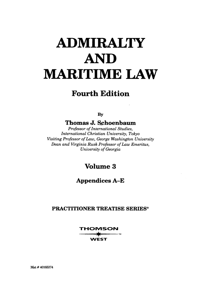 handle is hein.wacas/admirmpts0003 and id is 1 raw text is: ADMIRALTY
AND
MARITIME LAW
Fourth Edition
By
Thomas J. Sehoenbaum
Professor of International Studies,
International Christian University, Tokyo
Visiting Professor of Law, George Washington University
Dean and Virginia Rusk Professor of Law Emeritus,
University of Georgia
Volume 3
Appendices A-E
PRACTITIONER TREATISE SERIES*
TIHOIVISON
WEST

Mat # 40165374


