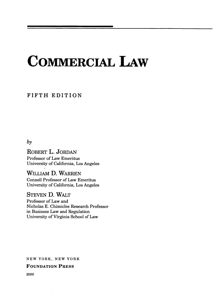 handle is hein.wacas/aesdc0001 and id is 1 raw text is: 











COMMERCIAL LAW





FIFTH EDITION








by

ROBERT  L. JORDAN
Professor of Law Emeritus
University of California, Los Angeles


WILLIAM  D. WARREN
Connell Professor of Law Emeritus
University of California, Los Angeles

STEVEN  D. WALT
Professor of Law and
Nicholas E. Chimicles Research Professor
in Business Law and Regulation
University of Virginia School of Law








NEW YORK, NEW  YORK
FOUNDATION  PRESS
2000


