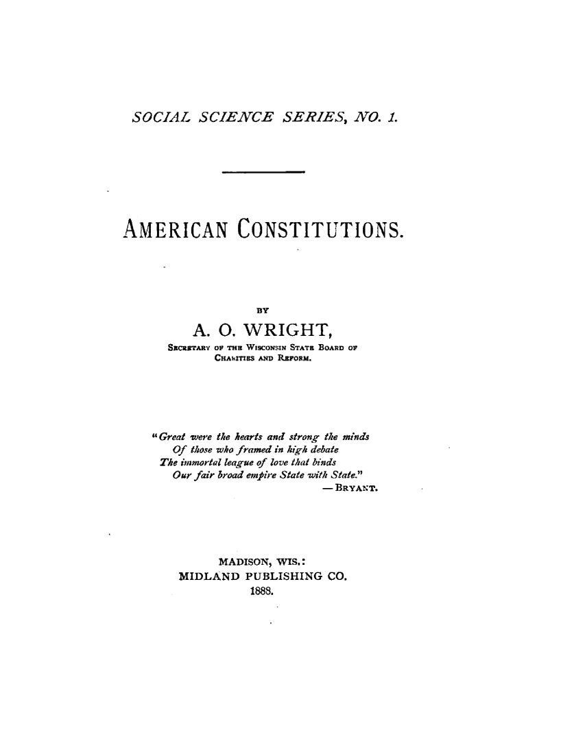 handle is hein.wacas/arcnctns0001 and id is 1 raw text is: 








SOCIAL SCIENCE SERIES, NO. 1.









AMERICAN CONSTITUTIONS.





                    BY

          A. 0. WRIGHT,
       SECRETARY OF THE WISCONSIN STATE BOARD OF
              CHAwITIRS ND REFORM.


Great were the hearts and strong the minds
   Of those who framed in high debate
 The immortal league of love that binds
   Our fair broad em're State with State.
                         - BRYANT.





          MADISON, WIS.:
    MIDLAND PUBLISHING CO.
               1888.


