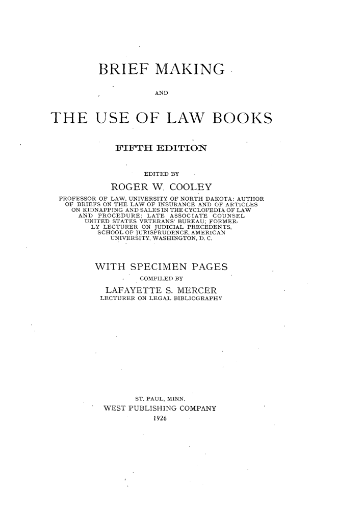 handle is hein.wacas/bfmkulb0001 and id is 1 raw text is: 










          BRIEF MAKING


                     AND



THE USE OF LAW BOOKS




             FIFTH EDITION



                   EDITED BY

            ROGER W COOLEY
  PROFESSOR OF LAW, UNIVERSITY OF NORTH DAKOTA; AUTHOR
  OF BRIEFS ON THE LAW OF INSURANCE AND OF ARTICLES
    ON KIDNAPPING AND SALES IN THE CYCLOPEDIA OF LAW
      AND PROCEDURE; LATE ASSOCIATE COUNSEL
      UNITED STATES VETERANS' BUREAU; FORMER-
        LY LECTURER ON JUDICIAL PRECEDENTS,
        SCHOOL OF JURISPRUDENCE, AMERICAN
            UNIVERSITY, WASHINGTON, D. C.




         WITH SPECIMEN PAGES

                  COMPILED BY

           LAFAYETTE S. MERCER
           LECTURER ON LEGAL BIBLIOGRAPHY
















                 ST. PAUL, MINN.
           WEST PUBLISHING COMPANY
                     1926


