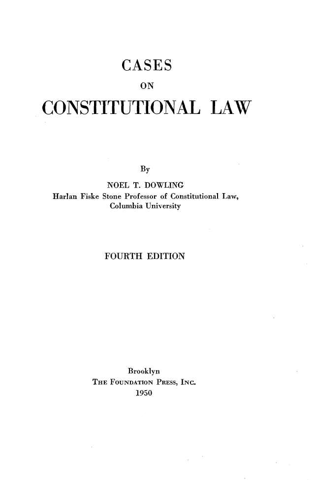 handle is hein.wacas/caccl0001 and id is 1 raw text is: 






               CASES

                  ON


CONSTITUTIONAL LAW





                  By

            NOEL T. DOWLING
  Harlan Fiske Stone Professor of Constitutional Law,
             Columbia University





             FOURTH EDITION












                Brooklyn
         THE FOUNDATION PRESS, INC.
                  1950


