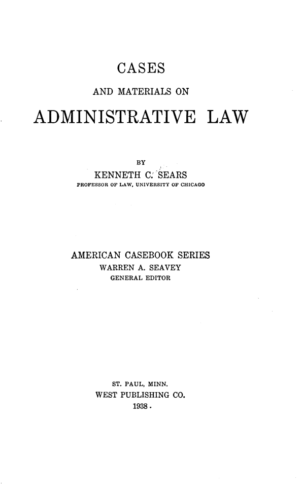 handle is hein.wacas/cadminlaw0001 and id is 1 raw text is: CASES
AND MATERIALS ON
ADMINISTRATIVE LAW
BY
KENNETH C: SEARS
PROFESSOR OF LAW, UNIVERSITY OF CHICAGO
AMERICAN CASEBOOK SERIES
WARREN A. SEAVEY
GENERAL EDITOR
ST. PAUL, MINN.
WEST PUBLISHING CO.
1938.


