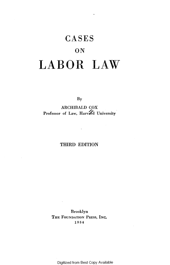 handle is hein.wacas/calol0001 and id is 1 raw text is: 







          CASES

             ON


LABOR LAW






              By

        ARCHIBALD COX
  Professor of Law, Hary d University






        THIRD EDITION













            Brooklyn
     THE FOUNDATION PRESS, INC.
             1954


Digitized from Best Copy Available


