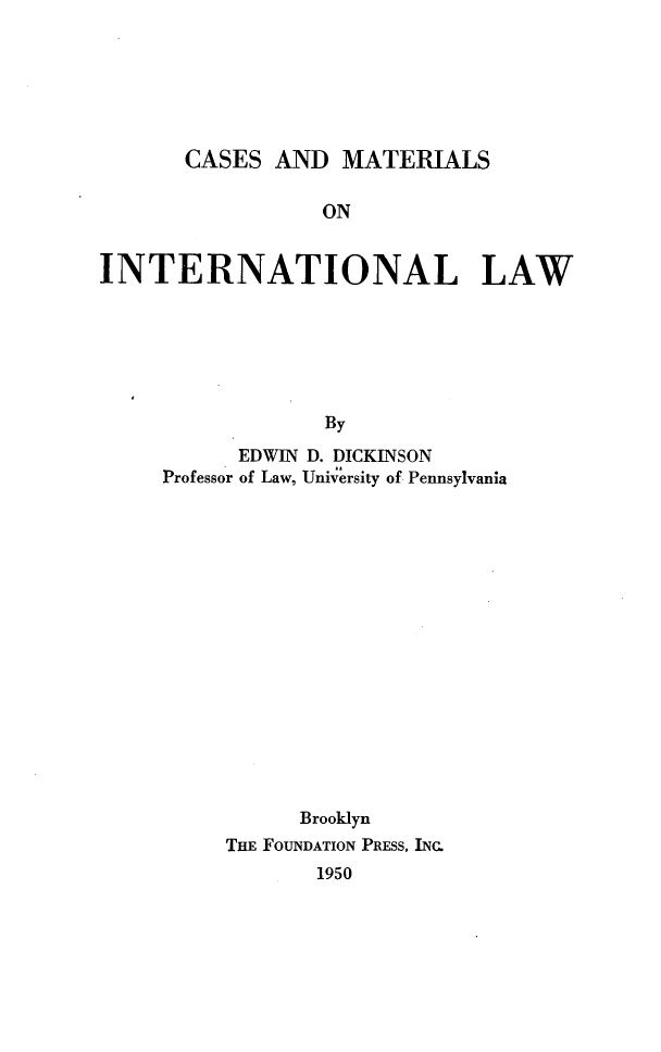 handle is hein.wacas/camain0001 and id is 1 raw text is: CASES AND MATERIALS

ON
INTERNATIONAL LAW
By
EDWIN D. DICKINSON
Professor of Law, University of Pennsylvania

Brooklyn
THE FOUNDATION PRESS, INC.
1950


