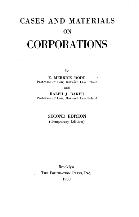 handle is hein.wacas/casemcpn0001 and id is 1 raw text is: CASES AND MATERIALS
ON
CORPORATIONS
By

E. MERRICK DODD
Professor of Law, Harvard Law School
and
RALPH J. BAKER
Professor of Law, Harvard Law School
SECOND EDITION
(Temporary Edition)
Brooklyn
THE FOUNDATION PRESS, INC.
1950


