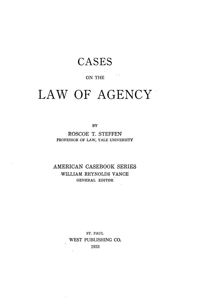 handle is hein.wacas/caskag0001 and id is 1 raw text is: 










           CASES


              ON THE



LAW OF AGENCY




               BY


    ROSCOE T. STEFFEN
 PROFESSOR OF LAW, YALE UNIVERSITY




AMERICAN CASEBOOK SERIES
  WILLIAM REYNOLDS VANCE
       GENERAL EDITOR









         ST. PAUL
     WEST PUBLISHING CO.
           1933


