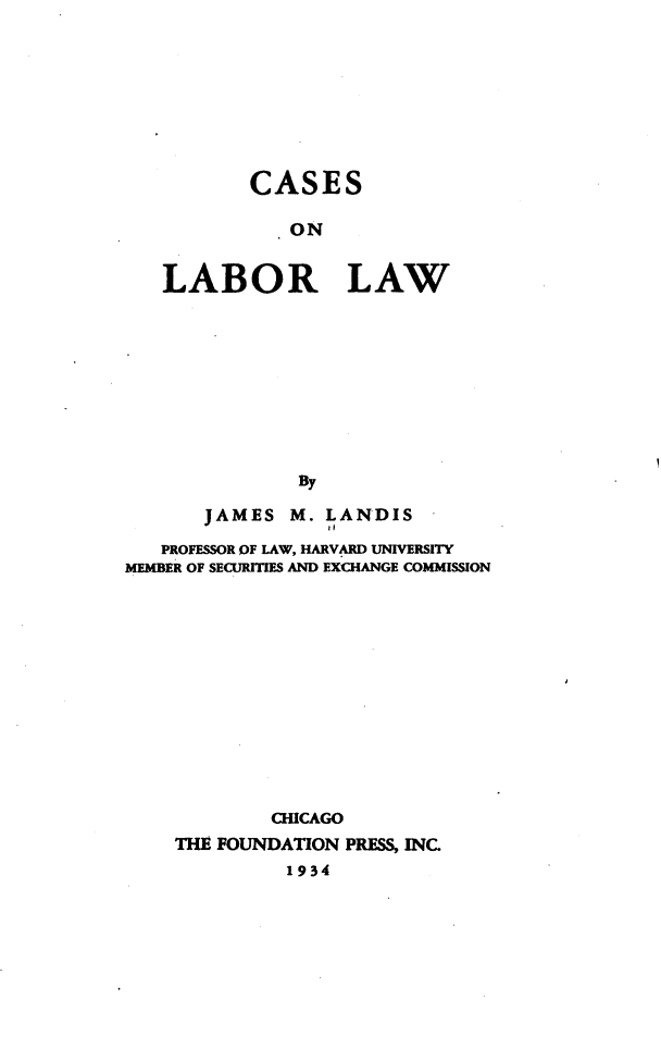 handle is hein.wacas/caslblw0001 and id is 1 raw text is: 









        CASES

          ON


LABOR LAW










            By


       JAMES  M. LANDIS

   PROFESSOR OF LAW, HARVARD UNIVERSITY
MEMBER OF SECURITIES AND EXCHANGE COMMISSION













             CHICAGO
    THE FOUNDATION PRESS, INC.
              1934


