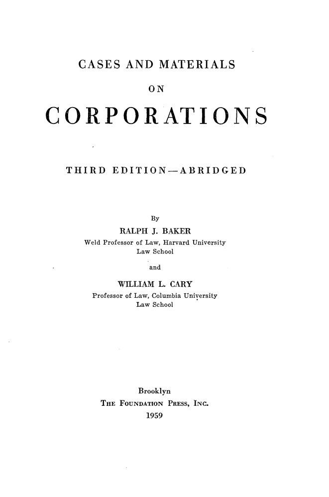 handle is hein.wacas/casmaoco0001 and id is 1 raw text is: 






      CASES   AND  MATERIALS


                 ON



CORPORATIONS


THIRD   EDITION-ABRIDGED




              By
         RALPH J. BAKER
   Weld Professor of Law, Harvard University
            Law School

              and


    WILLIAM L. CARY
Professor of Law, Columbia University
       Law School









       Brooklyn
 THE FOUNDATION PRESS, INC.
         1959


