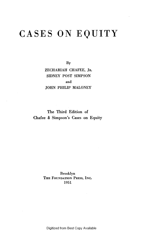 handle is hein.wacas/casoneqy0001 and id is 1 raw text is: 







CASES ON EQUITY





                    By

           ZECHARIAH CHAFEE, JR.
           SIDNEY POST SIMPSON
                   and
           JOHN PHILIP MALONEY





           The  Third Edition of
      Chafee & Simpson's Cases on Equity












                 Brooklyn
          THE FOUNDATION PRESS, INC.
                   1951


Digitized from Best Copy Available



