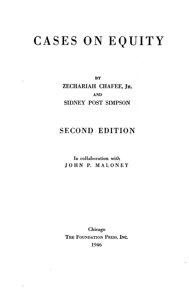 handle is hein.wacas/ceeq0001 and id is 1 raw text is: 






CASES


ON EQUITY


BY


ZECHARIAH CHAFEE, JR.
        AND
SIDNEY -POST SIMPSON


SECOND EDITION




    In collaboration with
 JOHN  P. MALONEY











       Chicago
 THE FOUNDATION PRESS, INC.
        1946


