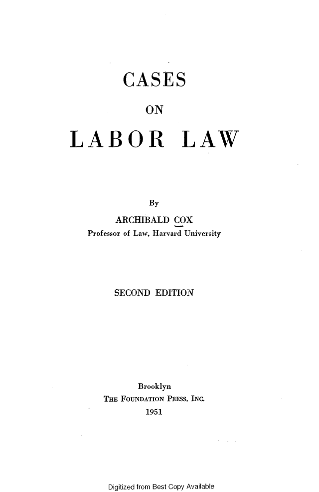 handle is hein.wacas/celbl0001 and id is 1 raw text is: 







          CASES


              ON



LABOR LAW





               By


     ARCHIBALD COX
Professor of Law, Harvard University





     SECOND EDITION









          Brooklyn
   THE FOUNDATION PIESS, INC.
           1951


Digitized from Best Copy Available


