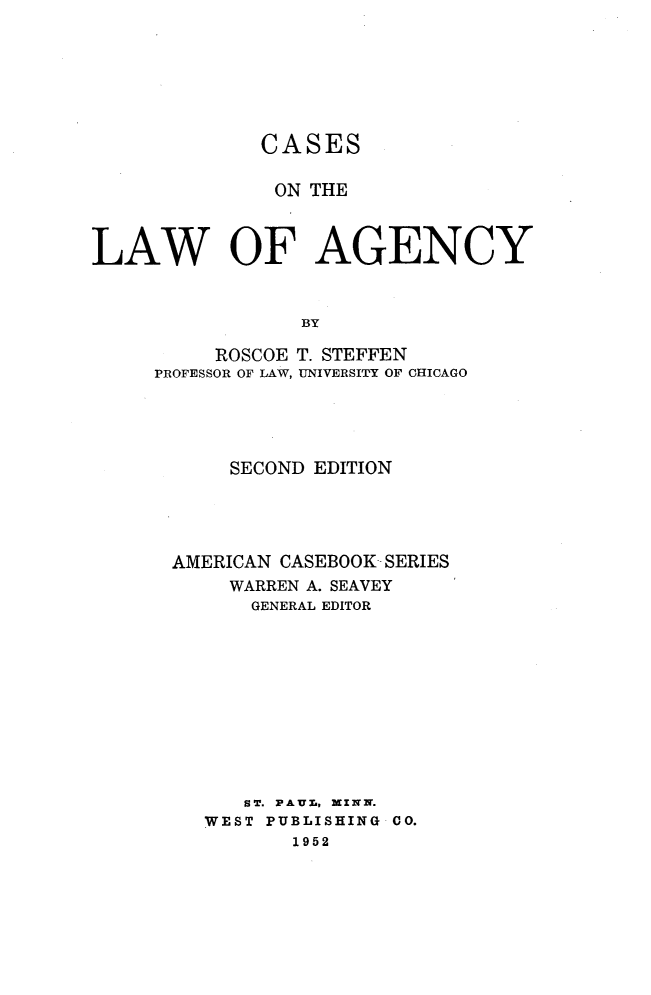 handle is hein.wacas/celwac0001 and id is 1 raw text is: 







              CASES

              ON THE



LAW OF AGENCY



                 BY

          ROSCOE T. STEFFEN
     PROFESSOR OF LAW, UNIVERSITY OF CHICAGO


     SECOND EDITION





AMERICAN CASEBOOK SERIES
     WARREN A. SEAVEY
     GENERAL EDITOR











     ST. PAUL, XZXNN.
   WEST PUBLISHING CO.
          1952


