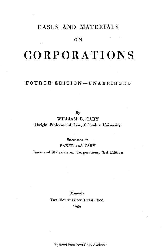 handle is hein.wacas/cemacr0001 and id is 1 raw text is: 




CASES AND MATERIALS


                  ON



CORPORATIONS





FOURTH EDITION-UNABRIDGED






                  By
            WILLIAM L. CARY
    Dwight Professor of Law, Columbia University


               Successor to
            BAKER and CARY
   Cases and Materials on Corporations, 3rd Edition








                Mineola
         THE FOUNDATION PRESS, INC.
                 1969


Digitized from Best Copy Available


