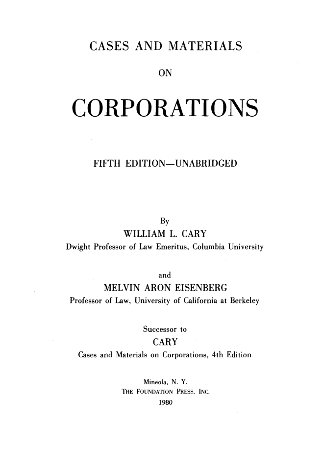 handle is hein.wacas/cemact0001 and id is 1 raw text is: 



CASES AND MATERIALS


                  ON



 CORPORATIONS




     FIFTH  EDITION-UNABRIDGED





                   By
           WILLIAM   L. CARY
Dwight Professor of Law Emeritus, Columbia University


                  and
        MELVIN  ARON  EISENBERG
 Professor of Law, University of California at Berkeley


               Successor to
                 CARY
  Cases and Materials on Corporations, 4th Edition


               Mineola, N. Y.
           THE FOUNDATION PRESS, INC.
                   1980


