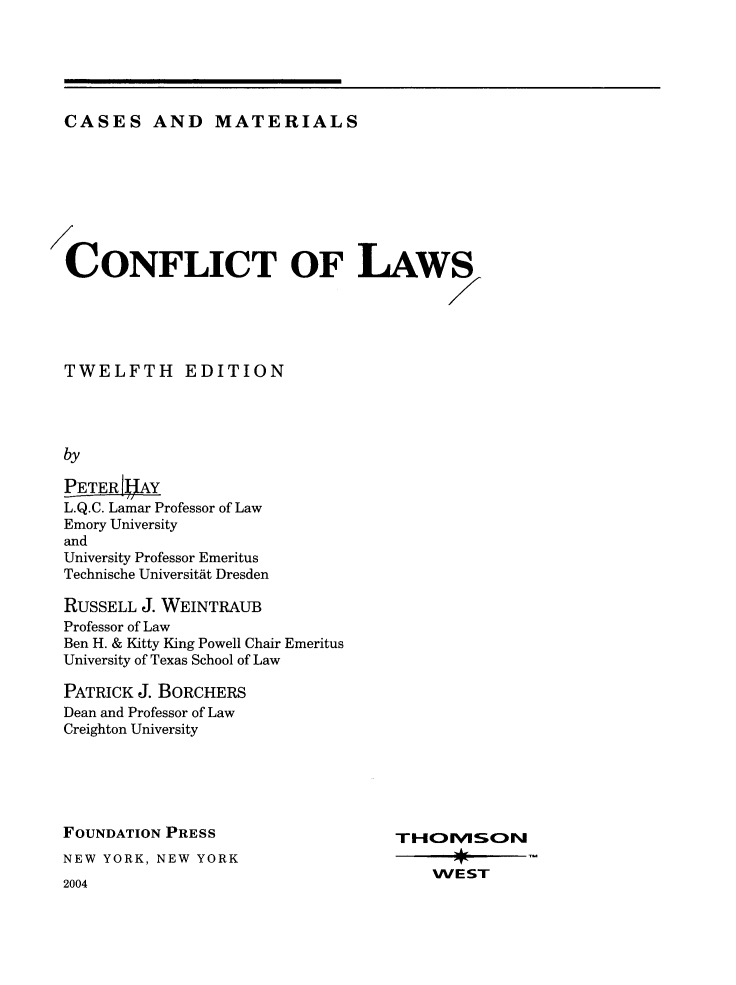 handle is hein.wacas/cflaws0001 and id is 1 raw text is: CASES AND MATERIALS

CONFLICT OF LAWS
TWELFTH EDITION
by
PETER   AY
L.Q.C. Lamar Professor of Law
Emory University
and
University Professor Emeritus
Technische Universitat Dresden
RUSSELL J. WEINTRAUB
Professor of Law
Ben H. & Kitty King Powell Chair Emeritus
University of Texas School of Law
PATRICK J. BORCHERS
Dean and Professor of Law
Creighton University
FOUNDATION PRESS                   THOMSON
NEW YORK, NEW YORK
WEST
2004


