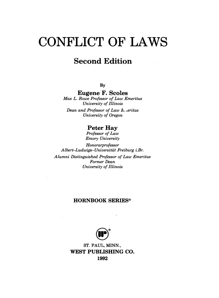 handle is hein.wacas/cflctlws0001 and id is 1 raw text is: 







CONFLICT OF LAWS


             Second Edition




                      By
              Eugene F. Scoles
         Max L. Rowe Professor of Law Emeritus
                University of Illinois
          Dean and Professor of Law  , .,eritus
                University of Oregon

                  Peter Hay
                  Professor of Law
                  Emory University
                  Honorarprofessor
        Albert-Ludwigs-Universitdt Freiburg i.Br.
      Alumni Distinguished Professor of Law Emeritus
                   Former Dean
                University of Illinois






             HORNBOOK SERIES®








                ST. PAUL, MINN.,
            WEST PUBLISHING CO.
                      1992


