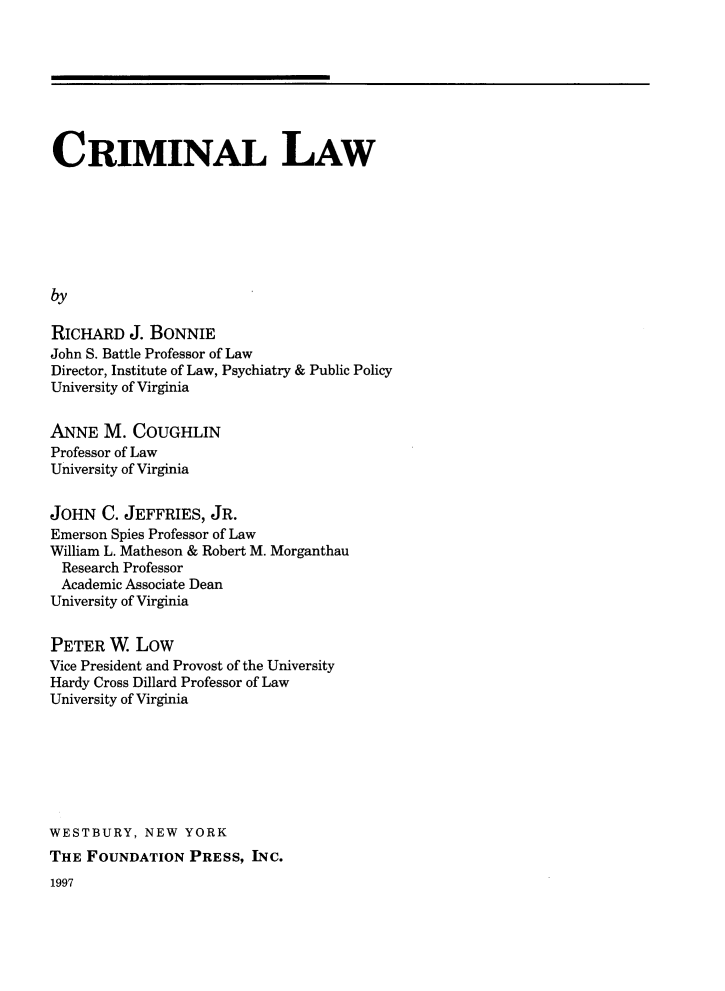 handle is hein.wacas/clrali0001 and id is 1 raw text is: 








CRIMINAL LAW







by

RICHARD   J. BONNIE
John S. Battle Professor of Law
Director, Institute of Law, Psychiatry & Public Policy
University of Virginia


ANNE   M. COUGHLIN
Professor of Law
University of Virginia


JOHN   C. JEFFRIES, JR.
Emerson Spies Professor of Law
William L. Matheson & Robert M. Morganthau
  Research Professor
  Academic Associate Dean
University of Virginia


PETER  W.  LOW
Vice President and Provost of the University
Hardy Cross Dillard Professor of Law
University of Virginia







WESTBURY,   NEW  YORK
THE  FOUNDATION  PRESS,  INC.


1997


