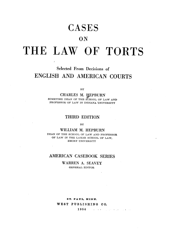 handle is hein.wacas/clwtts0001 and id is 1 raw text is: 







                  CASES


                      ON



THE LAW OF TORTS




             Selected From Decisions of

     ENGLISH AND AMERICAN COURTS



                       BY
               CHARLES M. gEPBURN
          SOMETIME DEAN OF THE SCHOOL OF LAW AND
          PROFESSOR OF LAW IN INDIANA UNIVERSITY



                 THIRD EDITION

                      BY

               WILLIAM M. HEPBURN
         DEAN OF THE SCHOOL OF LAW AND PROFESSOR
           OF LAW IN THE LAMAR SCHOOL OF LAW,
                  EMORY UNIVERSITY


AMERICAN CASEBOOK SERIES

     WARREN A. SEAVEY
        GENERAL EDITOR








        ST. PAUr, MINN.
   WEST PUBLISHING CO.
           1954


