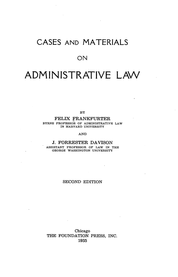 handle is hein.wacas/cmadlff0001 and id is 1 raw text is: 








    CASES AND MATERIALS


                  ON



ADMINISTRATIVE LAW







                   BY
          FELIX FRANKFURTER
      BYRNE PROFESSOR OF ADMINISTRATIVE LAW
            IN HARVARD UNIVERSITY
                  AND

         J. FORRESTER DAVISON
       ASSISTANT PROFESSOR OF LAW IN THE
         GEORGE WASHINGTON UNIVERSITY


     SECOND EDITION










         Chicago
THE FOUNDATION PRESS, INC.
           1935


