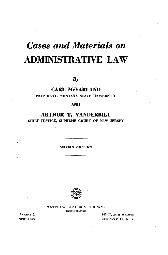 handle is hein.wacas/cmadlw0001 and id is 1 raw text is: 










   Cases and Materials on


   ADMINISTRATIVE LAW




                   By

           CARL McFARLAND
      PRESIDENT, MONTANA STATE UNIVERSITY

                  AND

        ARTHUR T. VANDERBILT
   CHIEF JUSTICE, SUPREME COURT OF NEW JERSEY





              SECOND EDITION














          MATTHEW BENDER & COMPANY
                INCORPORATED
ALBANY 1,                    443 FOURTH AVENUE
NEW YORK                    NEW YORK 16, N. Y.


