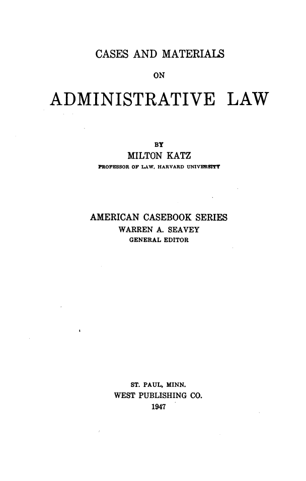 handle is hein.wacas/cmadminstl0001 and id is 1 raw text is: CASES AND MATERIALS
ON
ADMINISTRATIVE LAW
BY
MILTON KATZ
PROFESSOR OF LAW, HARVARD UNMVERSITT
AMERICAN CASEBOOK SERIES
WARREN A. SEAVEY
GENERAL EDITOR
ST. PAUL, MINN.
WEST PUBLISHING CO.
1947


