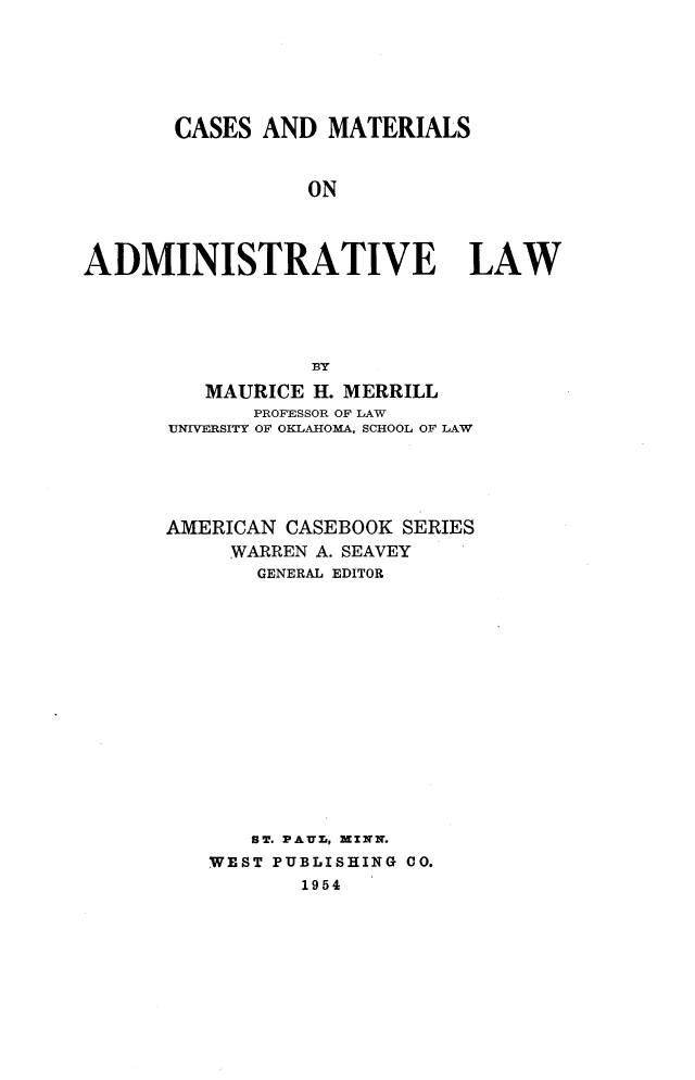 handle is hein.wacas/cmal0001 and id is 1 raw text is: 






       CASES AND MATERIALS


                 ON




ADMINISTRATIVE LAW





                  BY

         MAURICE H. MERRILL
             PROFESSOR OF LAW
       UNIVERSITY OF OKLAHOMA, SCHOOL OF LAW





       AMERICAN CASEBOOK SERIES
           WARREN A. SEAVEY
             GENERAL EDITOR
















             ST. PAU-, XZqN.
          WEST PUBLISHING CO.
                 1954


