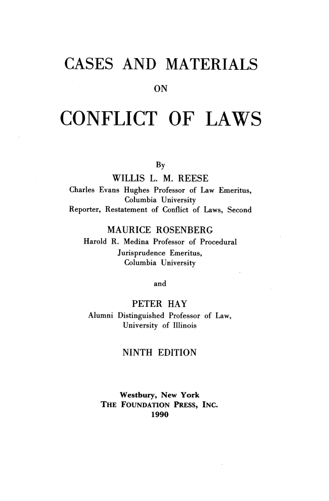 handle is hein.wacas/cmcfl0001 and id is 1 raw text is: 





CASES


AND MATERIALS


ON


CONFLICT OF LAWS




                    By
           WILLIS L. M. REESE
  Charles Evans Hughes Professor of Law Emeritus,
             Columbia University
  Reporter, Restatement of Conflict of Laws, Second


     MAURICE ROSENBERG
Harold R. Medina Professor of Procedural
       Jurisprudence Emeritus,
       Columbia University

               and

          PETER HAY
 Alumni Distinguished Professor of Law,
        University of Illinois


     NINTH EDITION



     Westbury, New York
THE FOUNDATION PRESS, INC.
           1990


