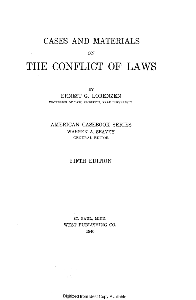 handle is hein.wacas/cmcfltws0001 and id is 1 raw text is: 







     CASES AND MATERIALS

                   ON


THE CONFLICT OF LAWS



                   BY
           ERNEST G. LORENZEN
       PROFESSOR OF LAW, EMERI'TS, YALE UNIVERSITY




       AMERICAN  CASEBOOK  SERIES
             WARREN A. SEAVEY
               GENERAL EDITOR




               FIFTH EDITION











               ST. PAUL, MINN.
            WEST PUBLISHING CO.
                   1946


Digitized from Best Copy Available


