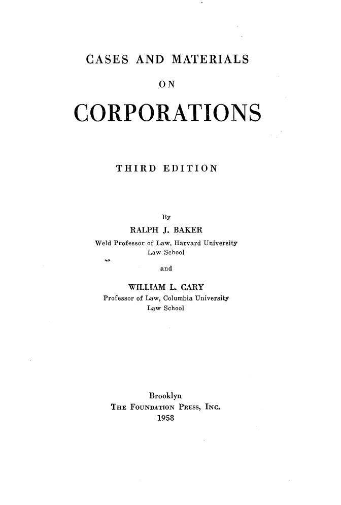 handle is hein.wacas/cmcorpts0001 and id is 1 raw text is: 





  CASES AND MATERIALS


               ON



CORPORATIONS


    THIRD EDITION




            By
      RALPH J. BAKER
Weld Professor of Law, Harvard University
         Law School

            and

      WILLIAM L. CARY
 Professor of Law, Columbia University
         Law School


       Brooklyn
THE FOUNDATION PRESS, INC.
        1958


