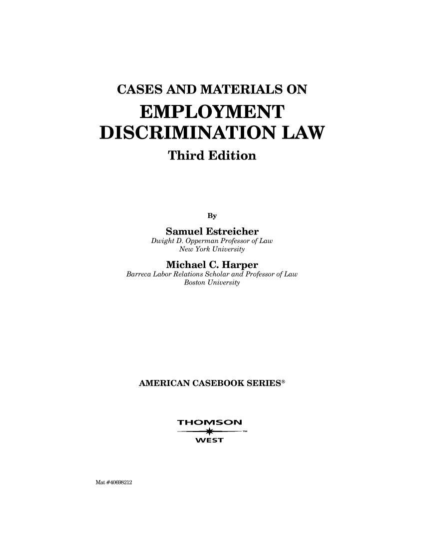 handle is hein.wacas/cmeployd0001 and id is 1 raw text is: 










   CASES   AND   MATERIALS ON


       EMPLOYMENT

DISCRIMINATION LAW

           Third  Edition






                  By

           Samuel Estreicher
         Dwight D. Opperman Professor of Law
             New York University


       Michael C. Harper
Barreca Labor Relations Scholar and Professor of Law
          Boston University












  AMERICAN CASEBOOK SERIESg




         THI-VISCOIl


WE ST


Mat #40698212


