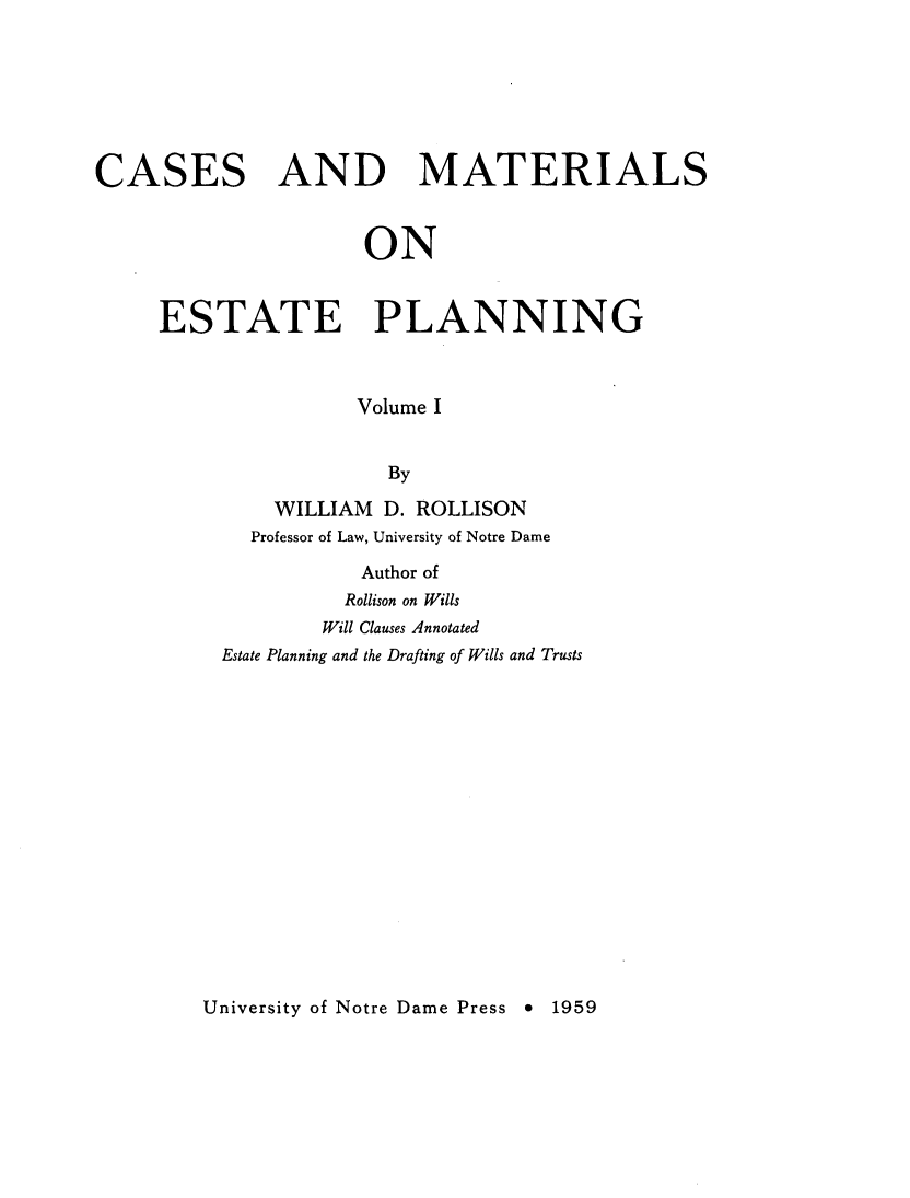 handle is hein.wacas/cmestpl0001 and id is 1 raw text is: 







CASES AND MATERIALS


                     ON


     ESTATE PLANNING



                     Volume I


                       By

              WILLIAM D. ROLLISON
            Professor of Law, University of Notre Dame

                     Author of
                     Rollison on Wills
                  Will Clauses Annotated
          Estate Planning and the Drafting of Wills and Trusts


University of Notre Dame Press 9 1959


