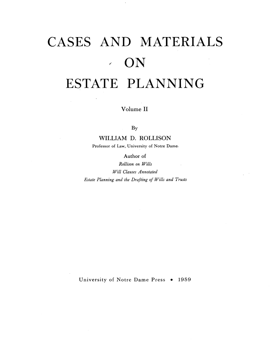 handle is hein.wacas/cmestpl0002 and id is 1 raw text is: 






CASES AND MATERIALS



                 ON


     ESTATE PLANNING



                    Volume II


                       By

              WILLIAM D. ROLLISON
            Professor of Law, University of Notre Dame,

                     Author of
                     Rollison on Wills
                  Will Clauses Annotated
          Estate Planning and the Drafting of Wills and Trusts


University of Notre Dame Press * 1959


