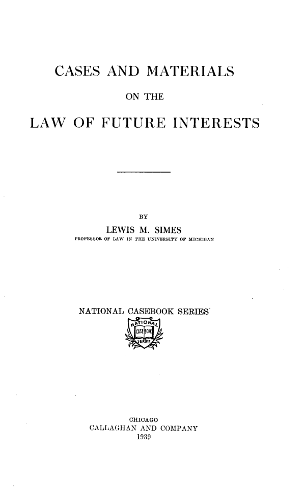 handle is hein.wacas/cmlawfi0001 and id is 1 raw text is: CASES

AND MATERIALS

ON THE
LAW OF FUTURE INTERESTS
BY
LEWIS M. SIMES
PROFESSOR OF LAW IN THE UNIVERSITY OF MICHIGAN

NATIONAL CASEBOOK SERIES
!HpiioNq1

CHICAGO
CALLAGHAN AND COMPANY
1939


