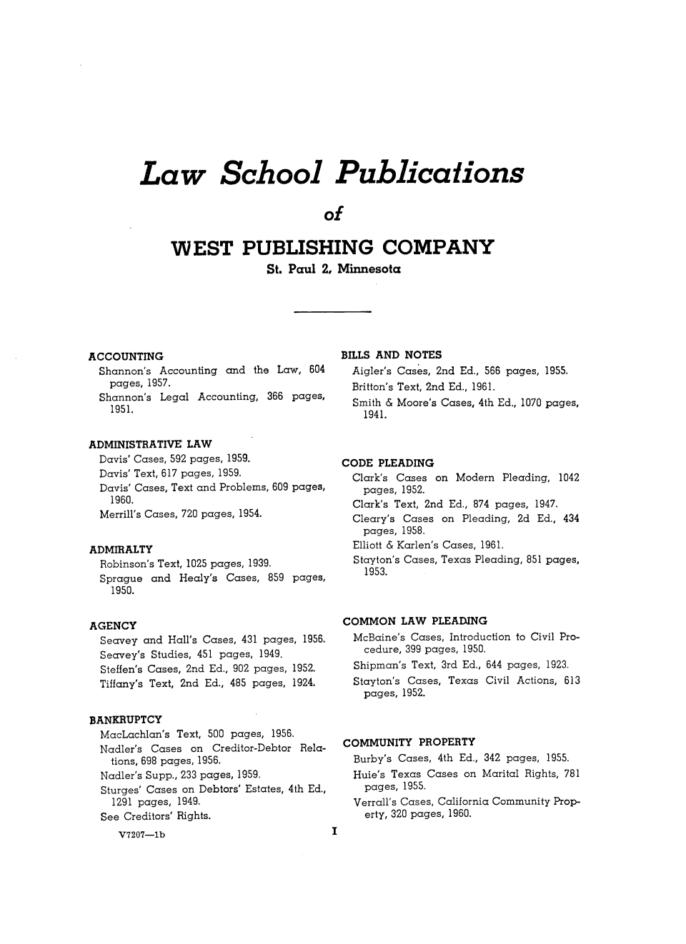 handle is hein.wacas/cmlawsl0001 and id is 1 raw text is: 














Law School Publications


                             of


     WEST PUBLISHING COMPANY
                    St. Paul 2, Minnesota


ACCOUNTING
  Shannon's Accounting and the Law, 604
  pages, 1957.
  Shannon's Legal Accounting, 366 pages,
    1951.


ADMINISTRATIVE  LAW
  Davis' Cases, 592 pages, 1959.
  Davis' Text, 617 pages, 1959.
  Davis' Cases, Text and Problems, 609 pages,
    1960.
  Merrill's Cases, 720 pages, 1954.


ADMIRALTY
  Robinson's Text, 1025 pages, 1939.
  Sprague and  Healy's Cases, 859 pages,
    1950.


AGENCY
  Seavey and Hall's Cases, 431 pages, 1956.
  Seavey's Studies, 451 pages, 1949.
  Steffen's Cases, 2nd Ed., 902 pages, 1952.
  Tiffany's Text, 2nd Ed., 485 pages, 1924.


BANKRUPTCY
  MacLachlan's Text, 500 pages, 1956.
  Nadler's Cases on Creditor-Debtor Rela-
    tions, 698 pages, 1956.
  Nadler's Supp., 233 pages, 1959.
  Sturges' Cases on Debtors' Estates, 4th Ed.,
    1291 pages, 1949.
  See Creditors' Rights.
     V7207-1b


BILLS AND NOTES
  Aigler's Cases, 2nd Ed., 566 pages, 1955.
  Britton's Text, 2nd Ed., 1961.
  Smith & Moore's Cases, 4th Ed., 1070 pages,
    1941.



CODE  PLEADING
  Clark's Cases on Modern Pleading, 1042
    pages, 1952.
  Clark's Text, 2nd Ed., 874 pages, 1947.
  Cleary's Cases on Pleading, 2d Ed., 434
  pages,  1958.
  Elliott & Karlen's Cases, 1961.
  Stayton's Cases, Texas Pleading, 851 pages,
    1953.



COMMON LAW PLEADING
  McBaine's Cases, Introduction to Civil Pro-
    cedure, 399 pages, 1950.
  Shipman's Text, 3rd Ed., 644 pages, 1923.
  Stayton's Cases, Texas Civil Actions, 613
    pages, 1952.



COMMUNITY   PROPERTY
  Burby's Cases, 4th Ed., 342 pages, 1955.
  Huie's Texas Cases on Marital Rights, 781
    pages, 1955.
  Verrall's Cases, California Community Prop-
    erty, 320 pages, 1960.


I


