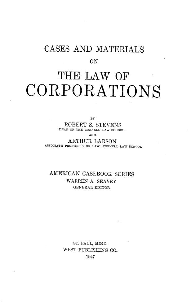 handle is hein.wacas/cmlcorp0001 and id is 1 raw text is: CASES AND MATERIALS
ON
THE LAW OF
CORPORATIONS
BY
ROBERT S. STEVENS
DEAN OF THE CORNELL LAW SCHOOL
AND
ARTHUR LARSON
ASSOCIATE PROFESSOR OF LAW, CORNELL LAW SCHOOL
AMERICAN CASEBOOK SERIES
WARREN A. SEAVEY
GENERAL EDITOR
ST. PAUL, MINN.
WEST PUBLISHING CO.
1947


