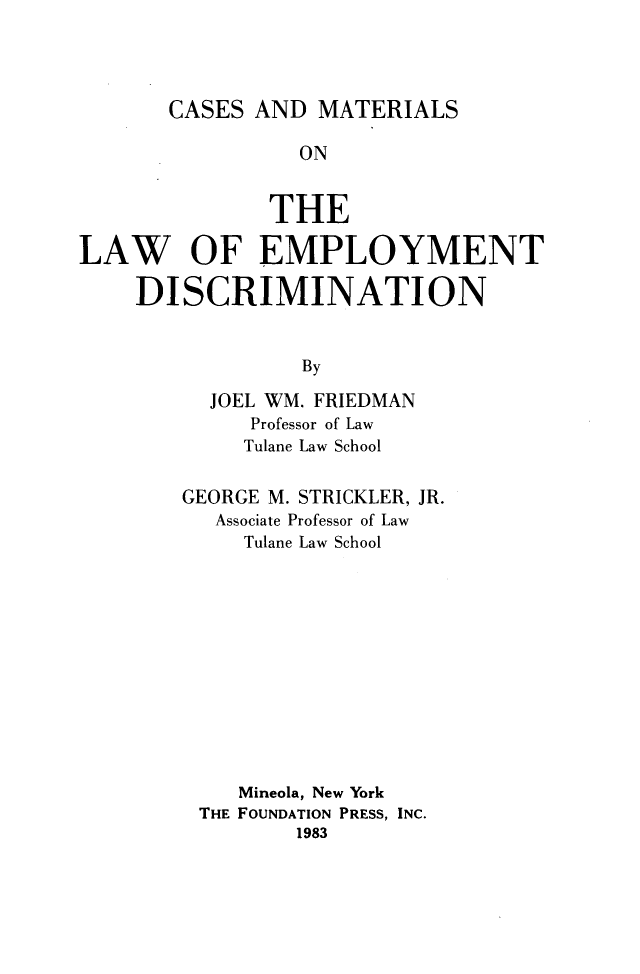 handle is hein.wacas/cmled0001 and id is 1 raw text is: 




CASES  AND  MATERIALS


                 ON


               THE

LAW OF EMPLOYMENT

    DISCRIMINATION


                 By

          JOEL WM. FRIEDMAN
             Professor of Law
             Tulane Law School


GEORGE M. STRICKLER, JR.
   Associate Professor of Law
     Tulane Law School













     Mineola, New York
 THE FOUNDATION PRESS, INC.
         1983


