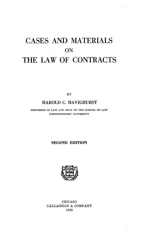 handle is hein.wacas/cmlwcrts0001 and id is 1 raw text is: 









CASES AND MATERIALS

                ON


THE LAW OF CONTRACTS








                BY

       HAROLD  C. HAVIGHURST

   PROFESSOR OF LAW AND DEAN OF THE SCHOOL OF LAW
          NORTHWESTERN UNIVERSITY







          SECOND EDITION















              CHICAGO
         CALLAGHAN & COMPANY
                1950


