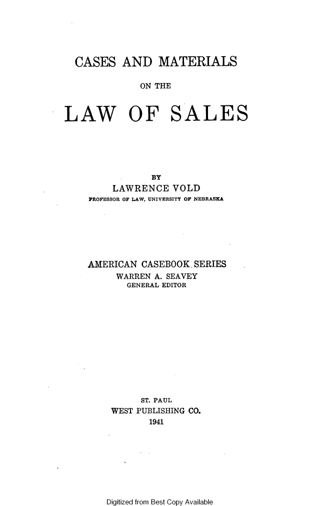 handle is hein.wacas/cmlwslesa0001 and id is 1 raw text is: 






  CASES AND MATERIALS

              ON THE



LAW OF SALES






                BY
         LAWRENCE VOLD
    PROFESSOR OF LAW, UNIVERSITY OF NEBRASKA







    AMERICAN CASEBOOK SERIES
         WARREN A. SEAVEY
           GENERAL EDITOR













              ST. PAUL
        WEST PUBLISHING CO.
               1941


Digitized from Best Copy Available


