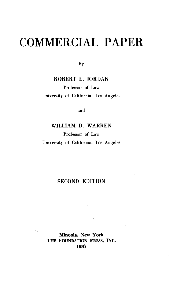 handle is hein.wacas/cmmlppr0001 and id is 1 raw text is: 






COMMERCIAL PAPER


                   By


           ROBERT L. JORDAN


       Professor of Law
University of California, Los Angeles


            and


   WILLIAM D. WARREN
       Professor of Law
University of California, Los Angeles






     SECOND EDITION









     Mineola, New York
  THE FOUNDATION PRESS, INC.
           1987


