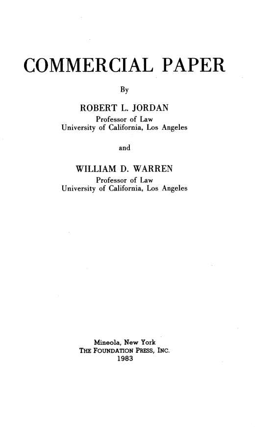 handle is hein.wacas/cmmpp0001 and id is 1 raw text is: 






COMMERCIAL PAPER

                    By

            ROBERT L. JORDAN
               Professor of Law
        University of California, Los Angeles

                    and


   WILLIAM D. WARREN
       Professor of Law
University of California, Los Angeles

















       Mineola, New York
    THE FOUNDATION PRESS, INC.
            1983


