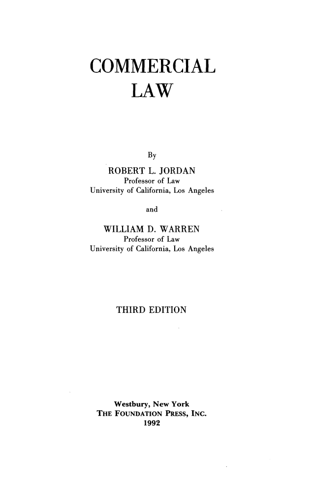 handle is hein.wacas/cmmrcllw0001 and id is 1 raw text is: 






COMMERCIAL


         LAW






            By

    ROBERT L. JORDAN
       Professor of Law
University of California, Los Angeles

            and

   WILLIAM D. WARREN
       Professor of Law
University of California, Los Angeles






     THIRD EDITION










     Westbury, New York
 THE FOUNDATION PRESS, INC.
           1992


