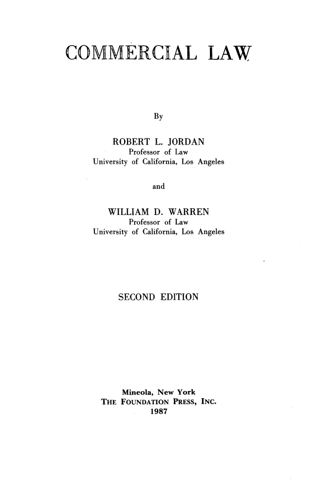 handle is hein.wacas/cmmrclw0001 and id is 1 raw text is: 




COMMERCIAL LAW





                  By


         ROBERT L. JORDAN
             Professor of Law
     University of California, Los Angeles


                 and


   WILLIAM D. WARREN
       Professor of Law
University of California, Los Angeles






     SECOND EDITION









     Mineola, New York
  THE FOUNDATION PRESS, INC.
            1987


