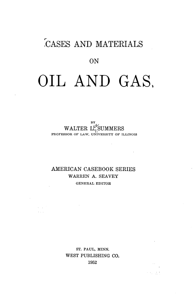 handle is hein.wacas/cmooag0001 and id is 1 raw text is: 







  .CASES  AND   MATERIALS


              ON




OIL AND GAS,


           BY
    WALTER JfSUMMERS
PROFESSOR OF LAW, UNIVERSITY OF ILLINOIS






AMERICAN CASEBOOK SERIES
     WARREN A. SEAVEY
       GENERAL EDITOR












       ST. PAUL, MINN.
    WEST PUBLISHING CO.
          1952


